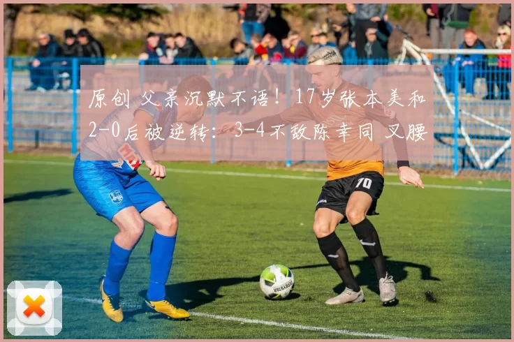 原创 父亲沉默不语！17岁张本美和2-0后被逆转：3-4不敌陈幸同 叉腰叹息