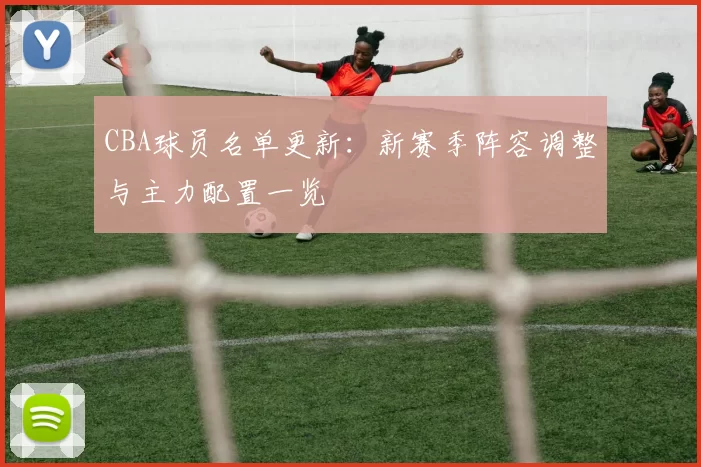 CBA球员名单更新:新赛季阵容调整与主力配置一览