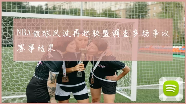 NBA假球风波再起联盟调查多场争议赛事结果