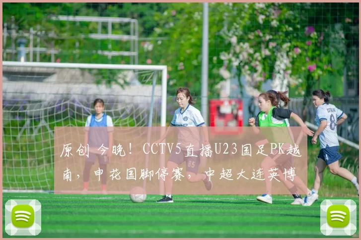 原创 今晚!CCTV5直播U23国足PK越南,申花国脚停赛,中超大连英博小将毛伟杰能否出战?