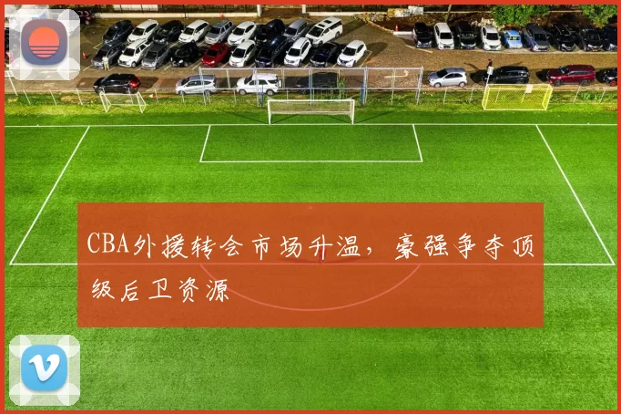 CBA外援转会市场升温，豪强争夺顶级后卫资源