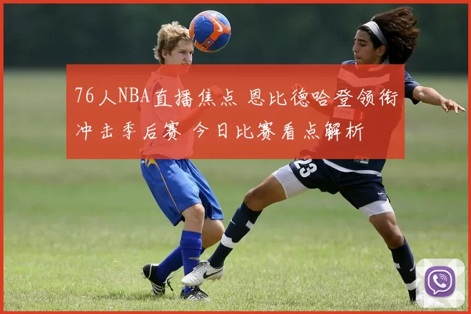 76人NBA直播焦点 恩比德哈登领衔冲击季后赛 今日比赛看点解析