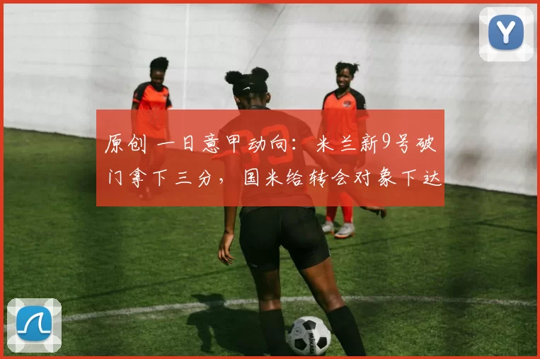 原创 一日意甲动向：米兰新9号破门拿下三分，国米给转会对象下达通牒