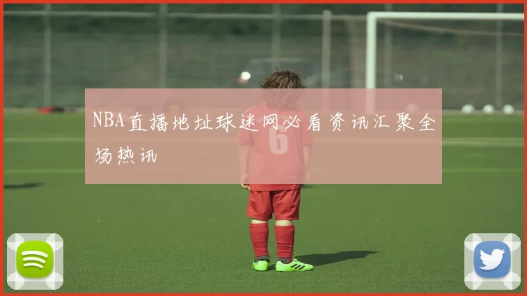 NBA直播地址球迷网必看资讯汇聚全场热讯