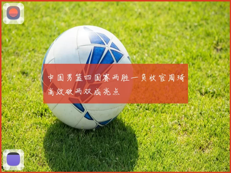 中国男篮四国赛两胜一负收官周琦高效砍两双成亮点