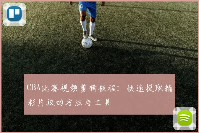 CBA比赛视频剪辑教程：快速提取精彩片段的方法与工具
