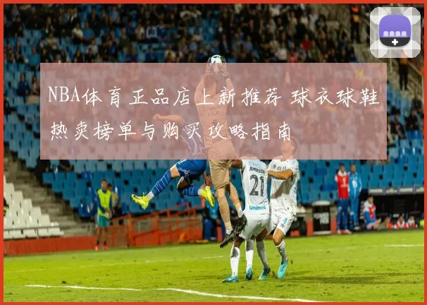 NBA体育正品店上新推荐 球衣球鞋热卖榜单与购买攻略指南