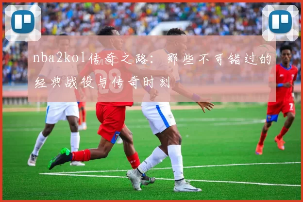 nba2kol传奇之路：那些不可错过的经典战役与传奇时刻