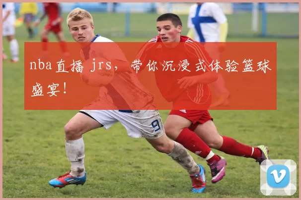 nba直播 jrs，带你沉浸式体验篮球盛宴！