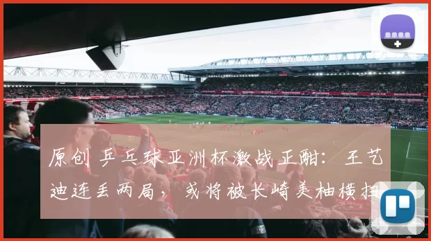 原创 乒乓球亚洲杯激战正酣：王艺迪连丢两局，或将被长崎美柚横扫出局？