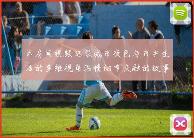 六房间视频记录城市夜色与市井生活的多维视角温情细节交融的故事