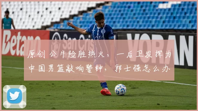 原创 公牛险胜热火，一后卫发挥为中国男篮敲响警钟，郭士强怎么办