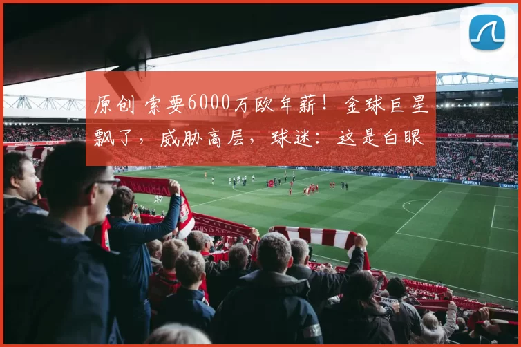 原创 索要6000万欧年薪！金球巨星飘了，威胁高层，球迷：这是白眼狼