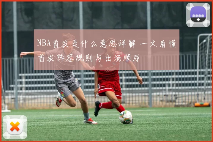 NBA首发是什么意思详解 一文看懂首发阵容规则与出场顺序