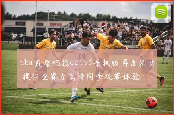 nba直播吧携cctv5手机版再度发力 提供全赛季高清同步观赛体验