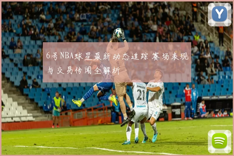 6号NBA球星最新动态追踪 赛场表现与交易传闻全解析